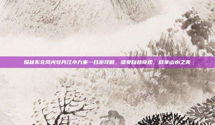 探秘东北风光牡丹江小九寨一日游攻略，感受自然奇观，尽享山水之美