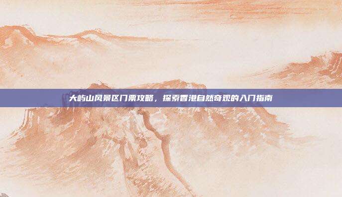 大屿山风景区门票攻略，探索香港自然奇观的入门指南