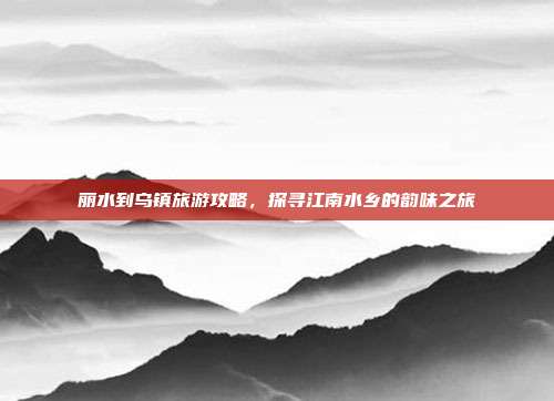 丽水到乌镇旅游攻略，探寻江南水乡的韵味之旅