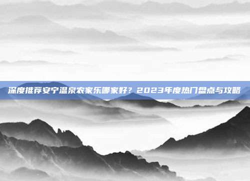 深度推荐安宁温泉农家乐哪家好？2023年度热门盘点与攻略