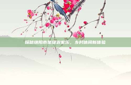 探秘绵阳市星级农家乐，乡村休闲新体验