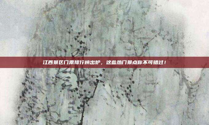 江西景区门票排行榜出炉，这些热门景点你不可错过！