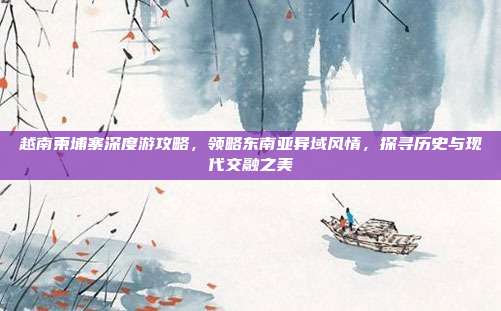 越南柬埔寨深度游攻略，领略东南亚异域风情，探寻历史与现代交融之美
