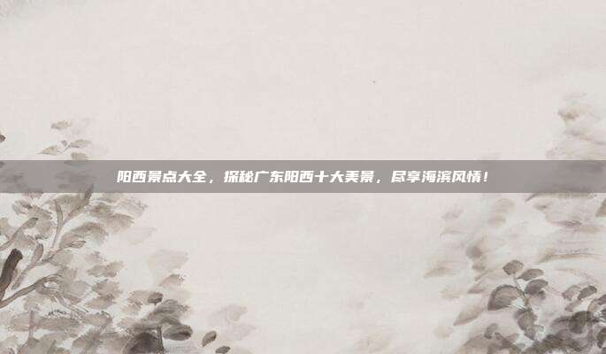 阳西景点大全，探秘广东阳西十大美景，尽享海滨风情！