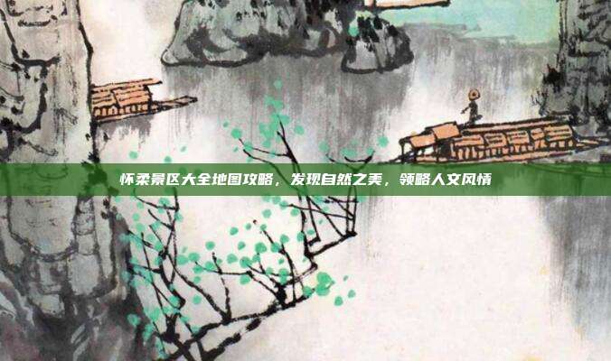 怀柔景区大全地图攻略，发现自然之美，领略人文风情