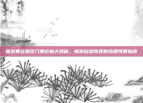 福泉黄丝景区门票价格大揭秘，畅游自然奇观的合理预算指南