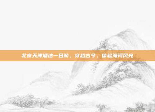 北京天津塘沽一日游，穿越古今，体验海河风光