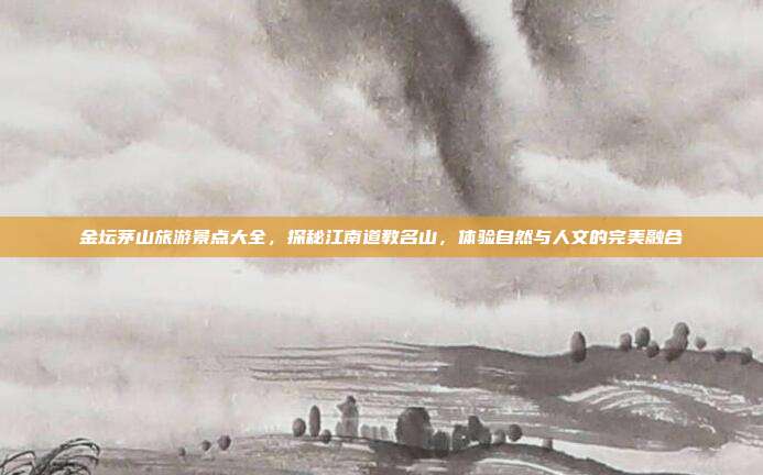 金坛茅山旅游景点大全，探秘江南道教名山，体验自然与人文的完美融合