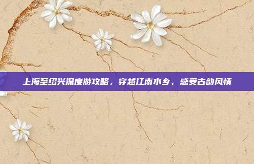 上海至绍兴深度游攻略，穿越江南水乡，感受古韵风情