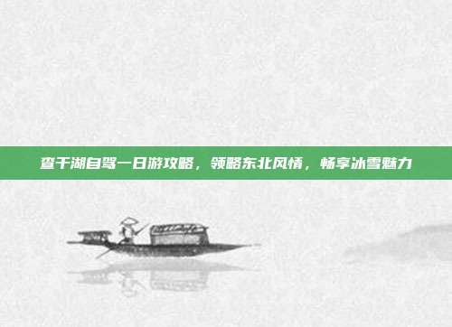 查干湖自驾一日游攻略，领略东北风情，畅享冰雪魅力