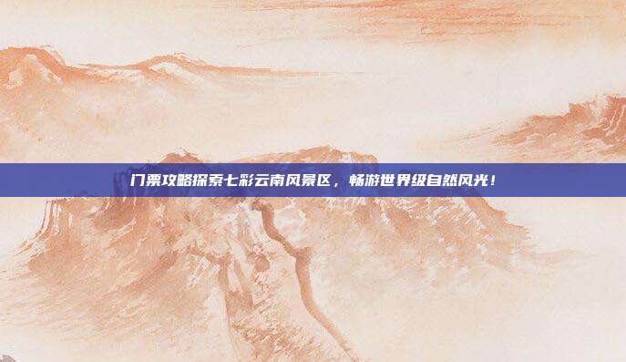 门票攻略探索七彩云南风景区，畅游世界级自然风光！