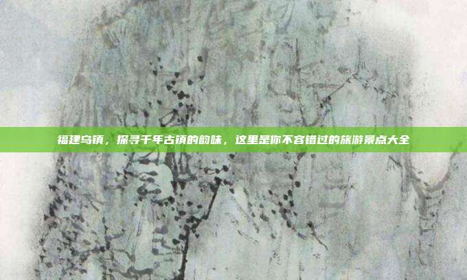 福建乌镇，探寻千年古镇的韵味，这里是你不容错过的旅游景点大全