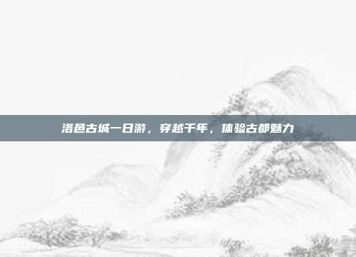 洛邑古城一日游，穿越千年，体验古都魅力