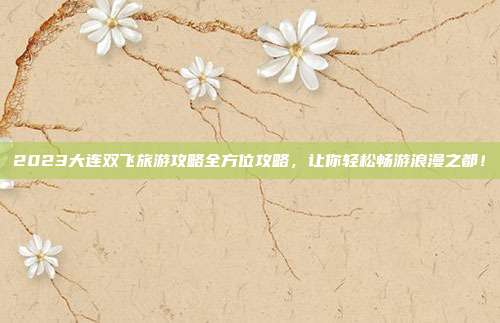 2023大连双飞旅游攻略全方位攻略，让你轻松畅游浪漫之都！