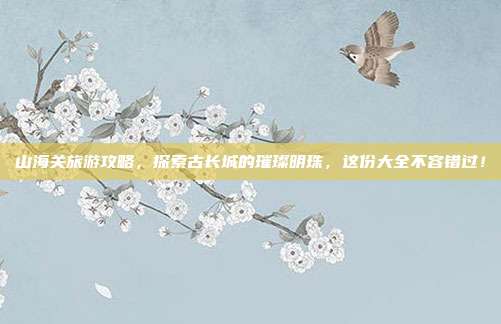 山海关旅游攻略，探索古长城的璀璨明珠，这份大全不容错过！
