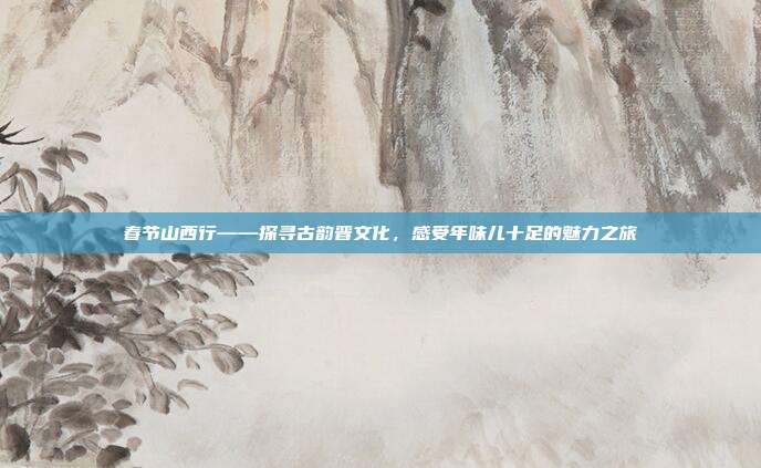 春节山西行——探寻古韵晋文化，感受年味儿十足的魅力之旅