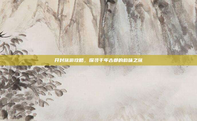 开封旅游攻略，探寻千年古都的韵味之旅