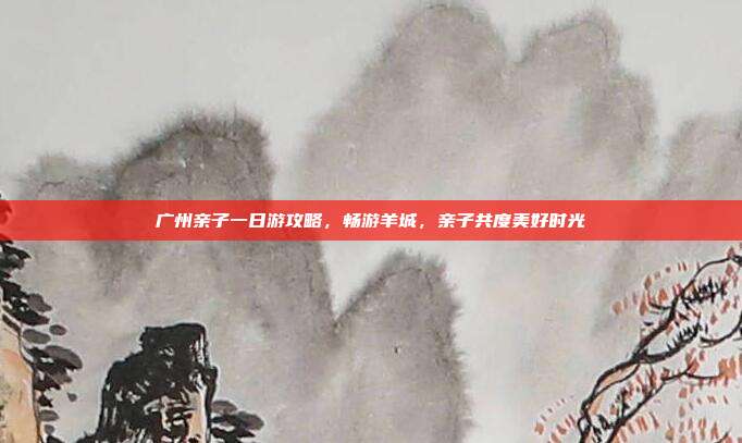 广州亲子一日游攻略，畅游羊城，亲子共度美好时光