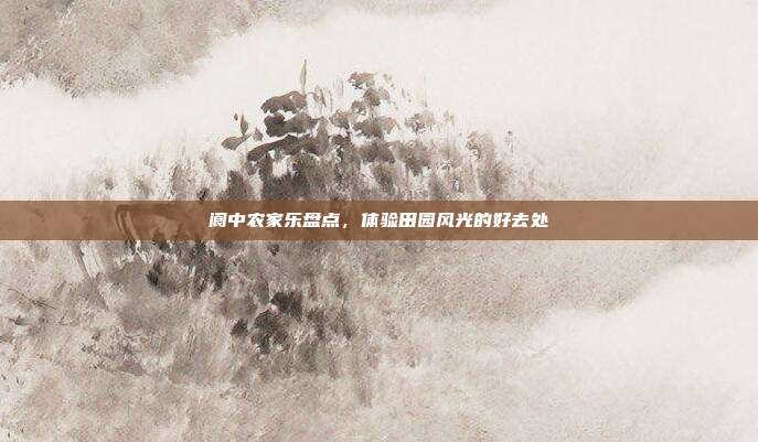 阆中农家乐盘点，体验田园风光的好去处