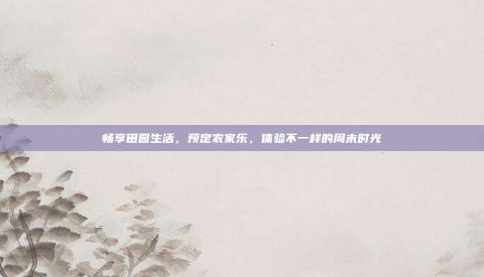 畅享田园生活，预定农家乐，体验不一样的周末时光