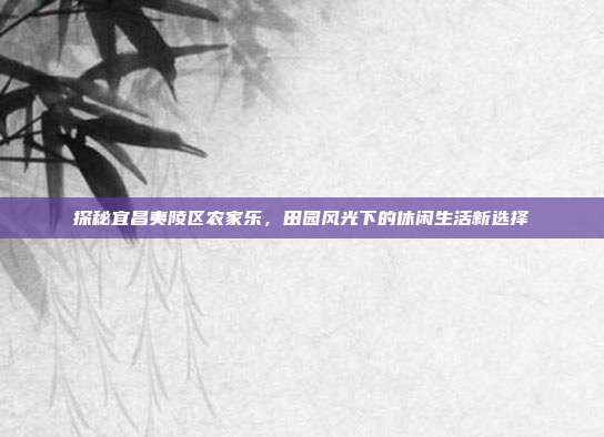 探秘宜昌夷陵区农家乐，田园风光下的休闲生活新选择
