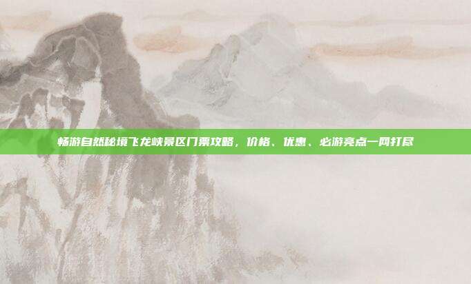畅游自然秘境飞龙峡景区门票攻略，价格、优惠、必游亮点一网打尽