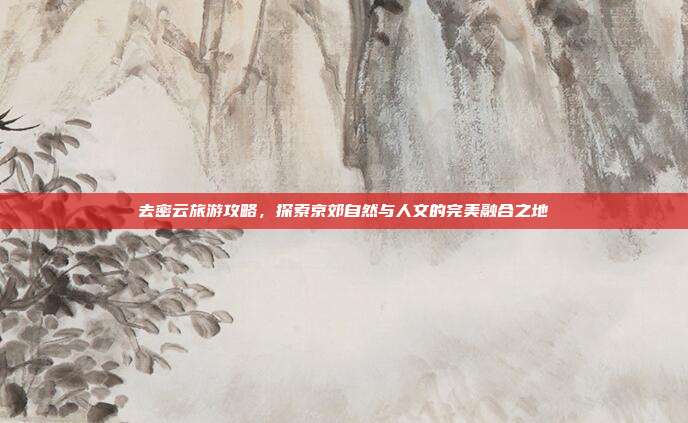去密云旅游攻略，探索京郊自然与人文的完美融合之地