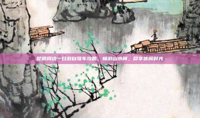 昆明周边一日游自驾车攻略，畅游山水间，尽享休闲时光