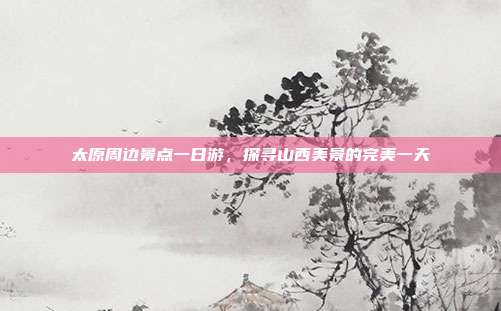 太原周边景点一日游，探寻山西美景的完美一天