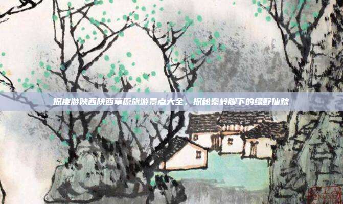深度游陕西陕西草原旅游景点大全，探秘秦岭脚下的绿野仙踪