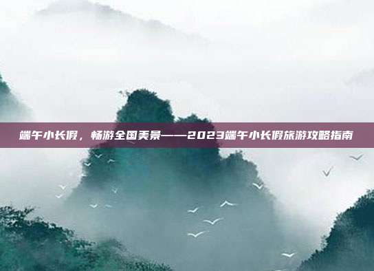 端午小长假，畅游全国美景——2023端午小长假旅游攻略指南