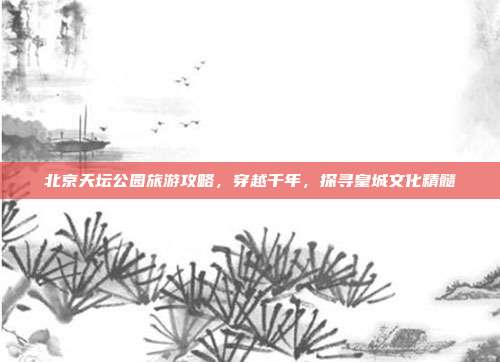 北京天坛公园旅游攻略，穿越千年，探寻皇城文化精髓