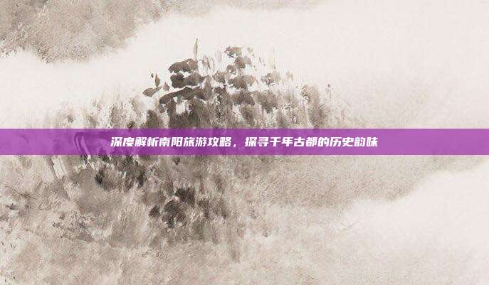 深度解析南阳旅游攻略，探寻千年古都的历史韵味