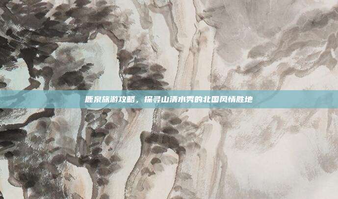 鹿泉旅游攻略，探寻山清水秀的北国风情胜地