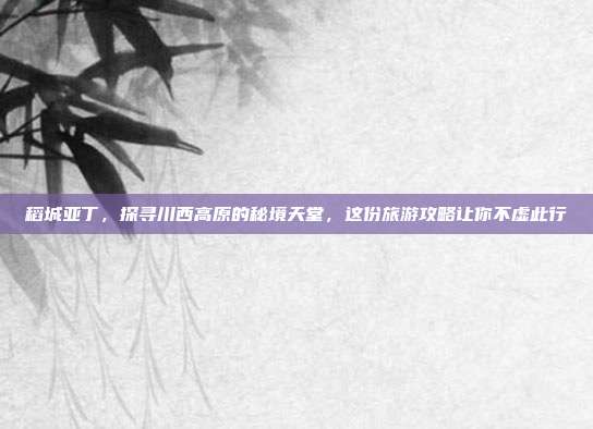 稻城亚丁，探寻川西高原的秘境天堂，这份旅游攻略让你不虚此行
