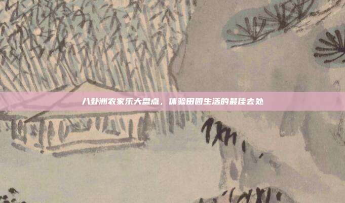 八卦洲农家乐大盘点，体验田园生活的最佳去处