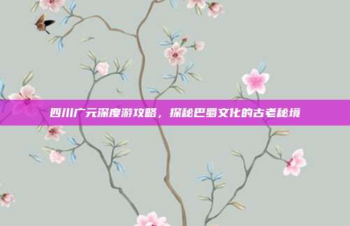 四川广元深度游攻略，探秘巴蜀文化的古老秘境