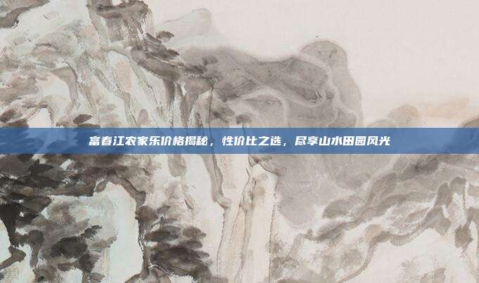 富春江农家乐价格揭秘，性价比之选，尽享山水田园风光