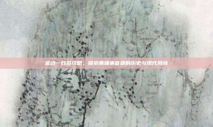 金边一日游攻略，探索柬埔寨首都的历史与现代风情