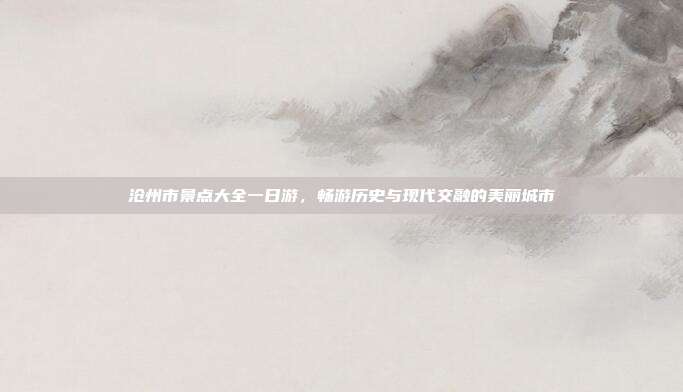 沧州市景点大全一日游，畅游历史与现代交融的美丽城市