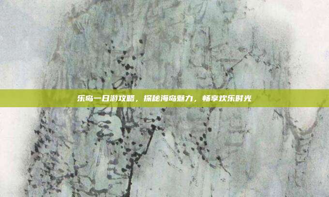 乐岛一日游攻略，探秘海岛魅力，畅享欢乐时光