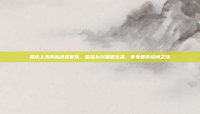 探访上海外高桥农家乐，体验乡村田园生活，享受都市绿洲之旅