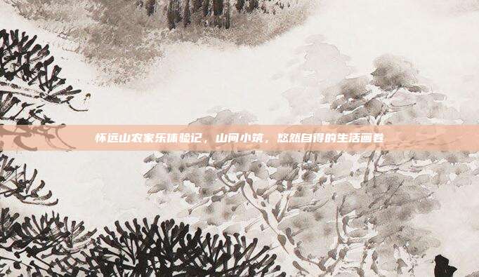 怀远山农家乐体验记，山间小筑，悠然自得的生活画卷