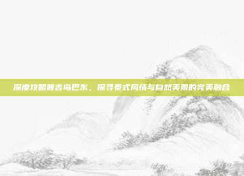 深度攻略普吉岛巴东，探寻泰式风情与自然美景的完美融合