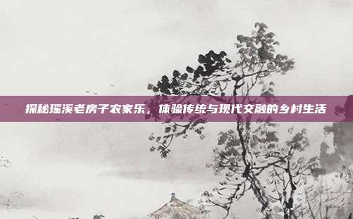 探秘瑶溪老房子农家乐，体验传统与现代交融的乡村生活
