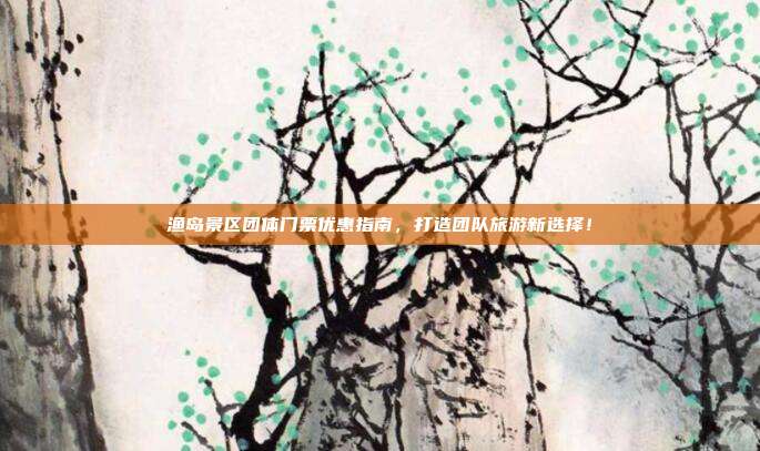 渔岛景区团体门票优惠指南，打造团队旅游新选择！