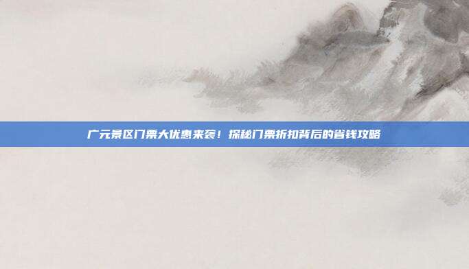 广元景区门票大优惠来袭！探秘门票折扣背后的省钱攻略