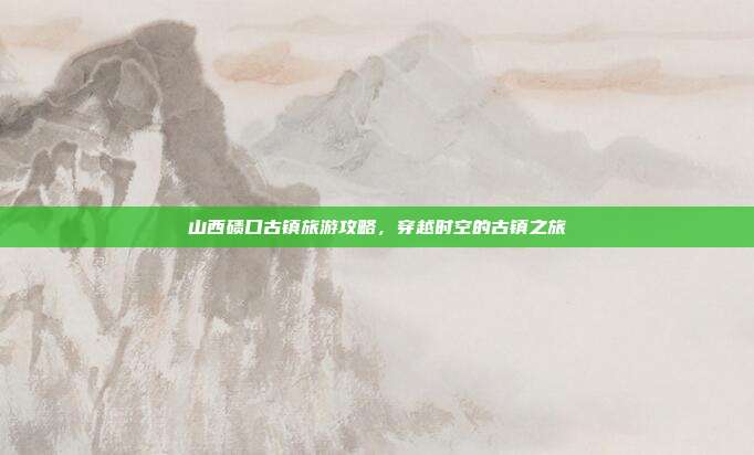 山西碛口古镇旅游攻略，穿越时空的古镇之旅