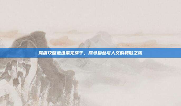 深度攻略走进莱芜房干，探寻自然与人文的和谐之旅