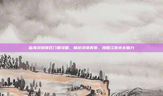 临海灵湖景区门票攻略，畅游灵湖美景，领略江南水乡魅力